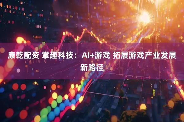 康乾配资 掌趣科技:AI+游戏 拓展游戏产业发展新路径