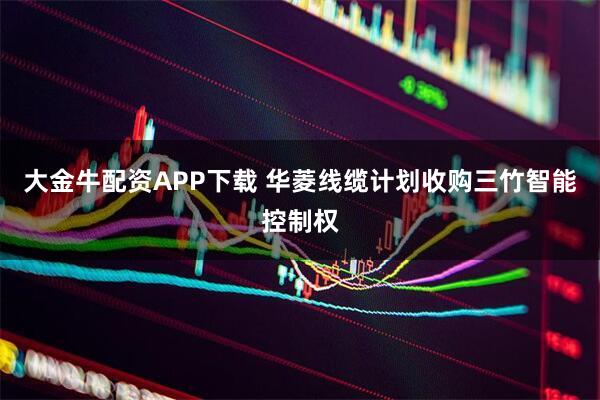 大金牛配资APP下载 华菱线缆计划收购三竹智能控制权