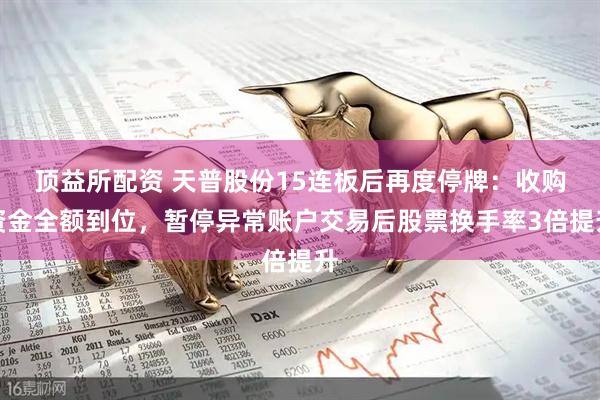 顶益所配资 天普股份15连板后再度停牌：收购资金全额到位，暂停异常账户交易后股票换手率3倍提升