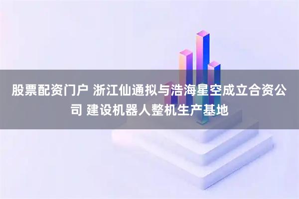 股票配资门户 浙江仙通拟与浩海星空成立合资公司 建设机器人整机生产基地