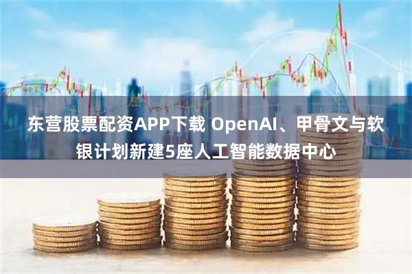 东营股票配资APP下载 OpenAI、甲骨文与软银计划新建5座人工智能数据中心