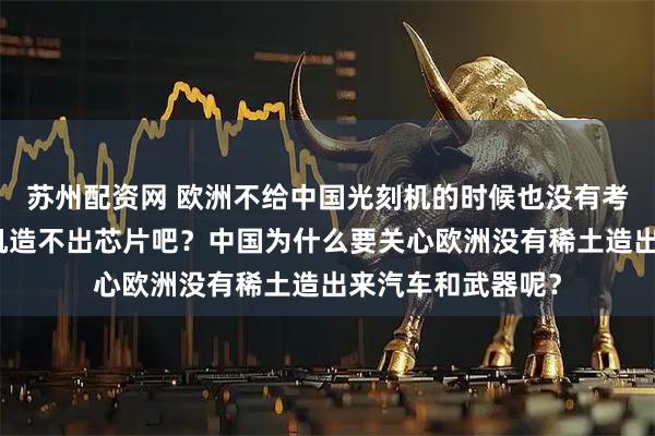 苏州配资网 欧洲不给中国光刻机的时候也没有考虑中国没有光刻机造不出芯片吧？中国为什么要关心欧洲没有稀土造出来汽车和武器呢？