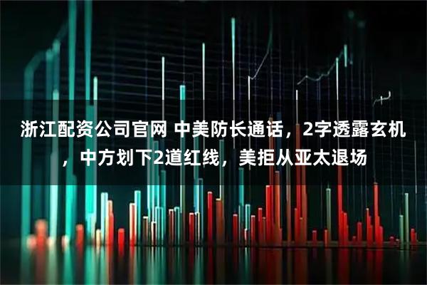 浙江配资公司官网 中美防长通话，2字透露玄机，中方划下2道红线，美拒从亚太退场