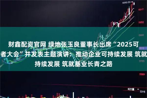 财鑫配资官网 绿地张玉良董事长出席“2025可持续全球领导者大会”并发表主题演讲:推动企业可持续发展 筑就基业长青之路