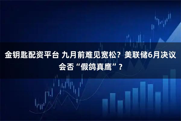 金钥匙配资平台 九月前难见宽松？美联储6月决议会否“假鸽真鹰”？