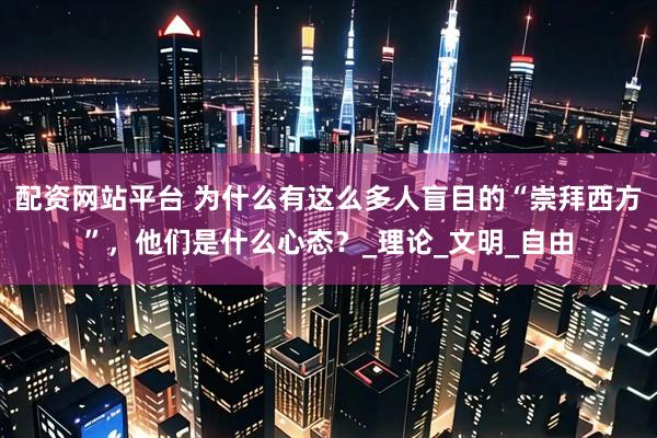 配资网站平台 为什么有这么多人盲目的“崇拜西方”，他们是什么心态？_理论_文明_自由