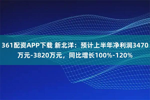 361配资APP下载 新北洋：预计上半年净利润3470万元-3820万元，同比增长100%-120%