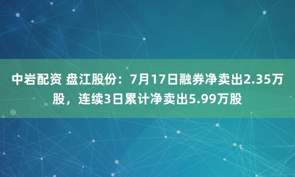 中岩配资 盘江股份：7月17日融券净卖出2.35万股，连续3日累计净卖出5.99万股