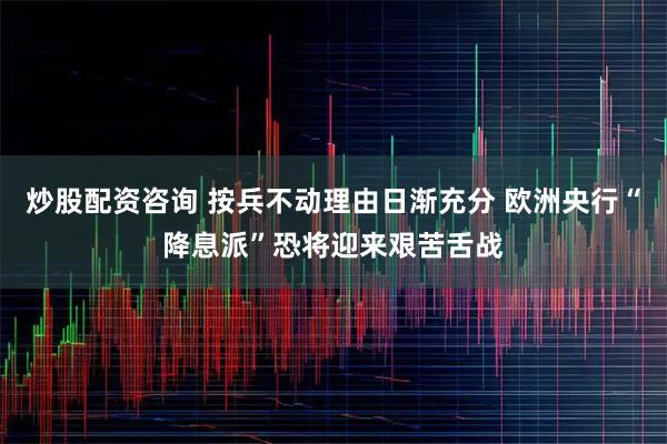 炒股配资咨询 按兵不动理由日渐充分 欧洲央行“降息派”恐将迎来艰苦舌战