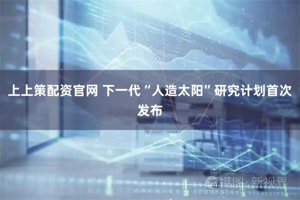 上上策配资官网 下一代“人造太阳”研究计划首次发布