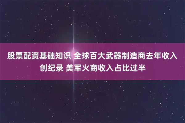 股票配资基础知识 全球百大武器制造商去年收入创纪录 美军火商收入占比过半
