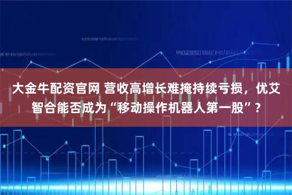 大金牛配资官网 营收高增长难掩持续亏损，优艾智合能否成为“移动操作机器人第一股”？