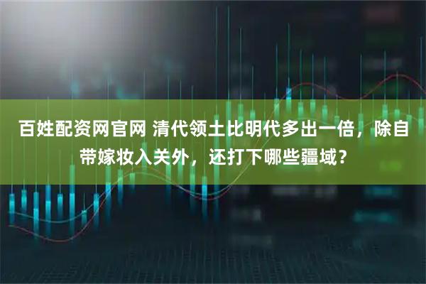 百姓配资网官网 清代领土比明代多出一倍,除自带嫁妆入关外,还打下哪些疆域?