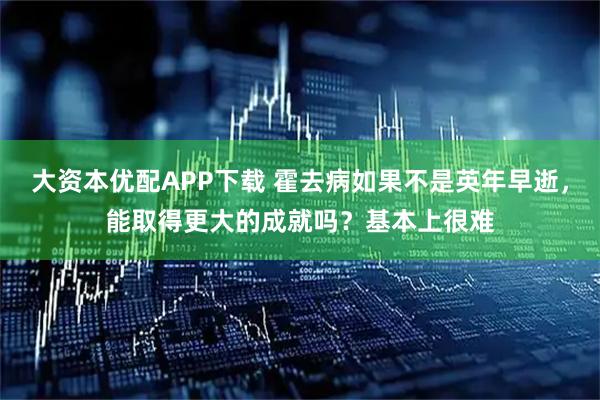 大资本优配APP下载 霍去病如果不是英年早逝,能取得更大的成就吗?基本上很难