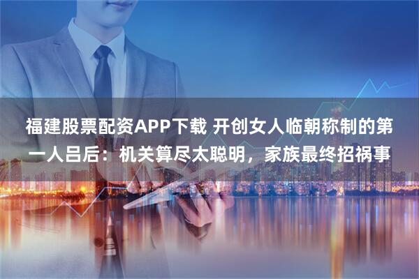 福建股票配资APP下载 开创女人临朝称制的第一人吕后：机关算尽太聪明，家族最终招祸事