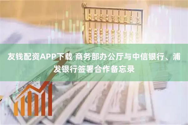 友钱配资APP下载 商务部办公厅与中信银行、浦发银行签署合作备忘录