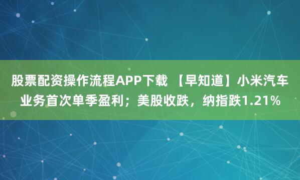 股票配资操作流程APP下载 【早知道】小米汽车业务首次单季盈利；美股收跌，纳指跌1.21%