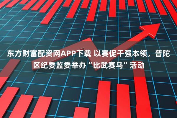 东方财富配资网APP下载 以赛促干强本领，普陀区纪委监委举办“比武赛马”活动