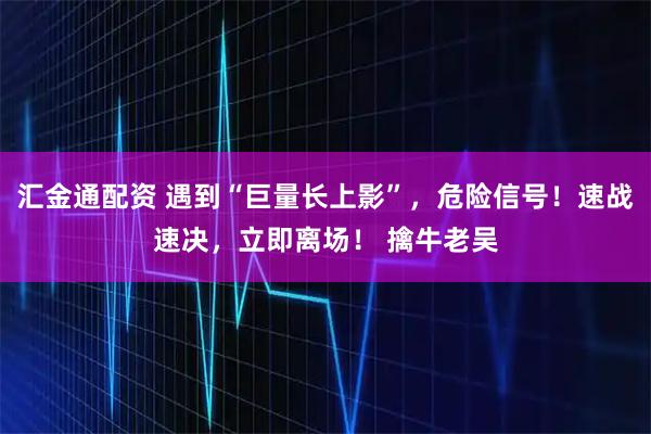 汇金通配资 遇到“巨量长上影”，危险信号！速战速决，立即离场！ 擒牛老吴