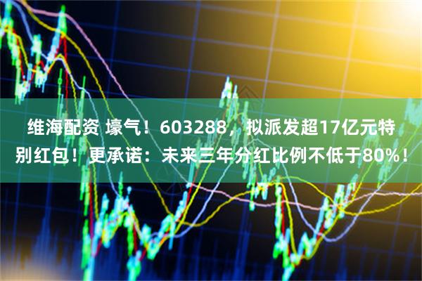维海配资 壕气！603288，拟派发超17亿元特别红包！更承诺：未来三年分红比例不低于80%！