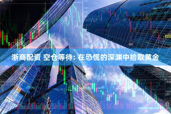 浙商配资 空仓等待: 在恐慌的深渊中拾取黄金