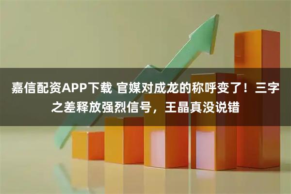 嘉信配资APP下载 官媒对成龙的称呼变了！三字之差释放强烈信号，王晶真没说错