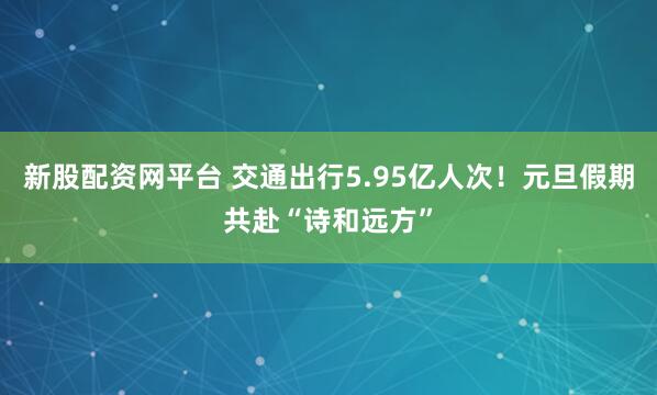 新股配资网平台 交通出行5.95亿人次！元旦假期共赴“诗和远方”