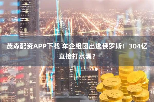 茂森配资APP下载 车企组团出逃俄罗斯！304亿直接打水漂？