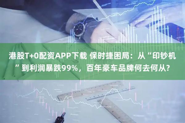 港股T+0配资APP下载 保时捷困局：从“印钞机”到利润暴跌99%，百年豪车品牌何去何从?