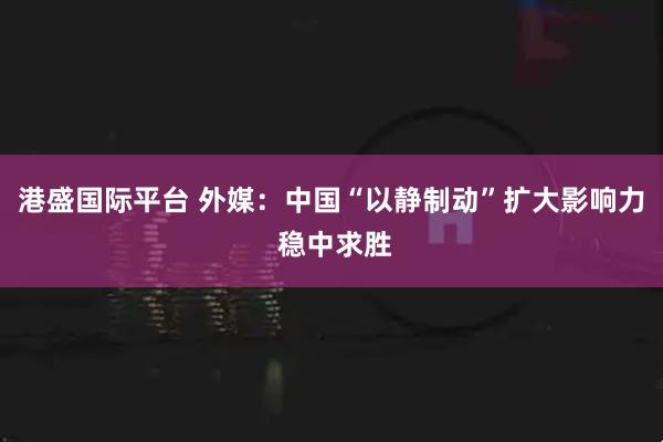 港盛国际平台 外媒：中国“以静制动”扩大影响力 稳中求胜