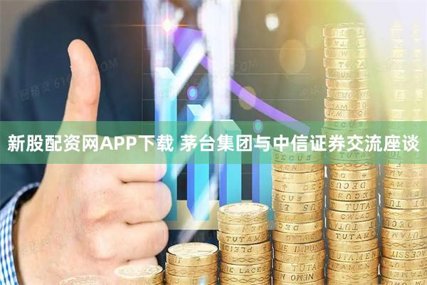 新股配资网APP下载 茅台集团与中信证券交流座谈