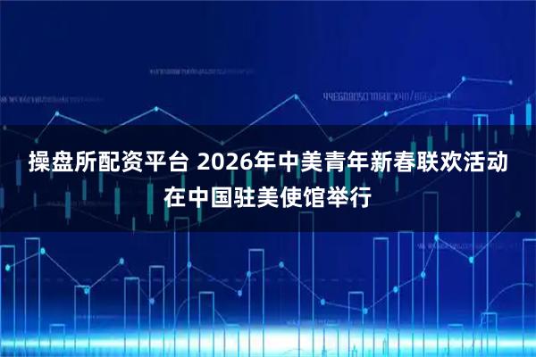 操盘所配资平台 2026年中美青年新春联欢活动在中国驻美使馆举行