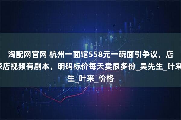 淘配网官网 杭州一面馆558元一碗面引争议，店主：探店视频有剧本，明码标价每天卖很多份_吴先生_叶来_价格