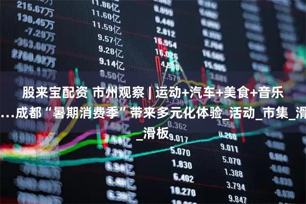 股来宝配资 市州观察 | 运动+汽车+美食+音乐……成都“暑期消费季”带来多元化体验_活动_市集_滑板