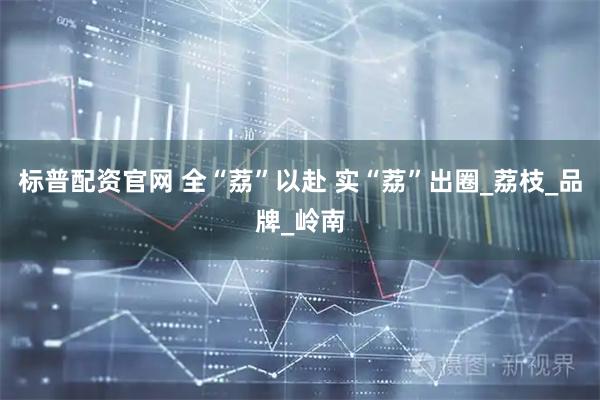 标普配资官网 全“荔”以赴 实“荔”出圈_荔枝_品牌_岭南