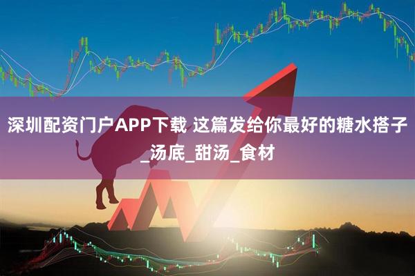 深圳配资门户APP下载 这篇发给你最好的糖水搭子_汤底_甜汤_食材
