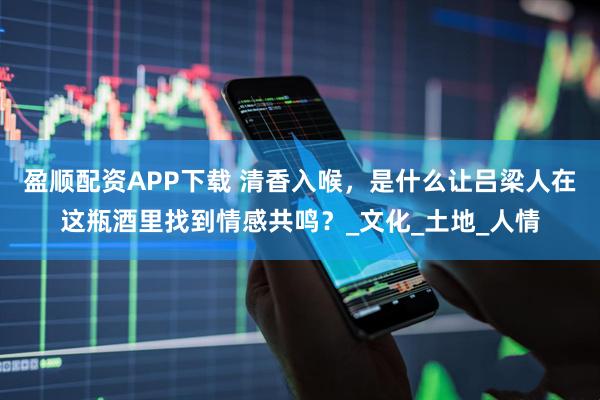 盈顺配资APP下载 清香入喉，是什么让吕梁人在这瓶酒里找到情感共鸣？_文化_土地_人情