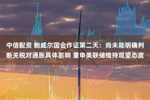 中信配资 鲍威尔国会作证第二天：尚未能明确判断关税对通胀具体影响 重申美联储维持观望态度