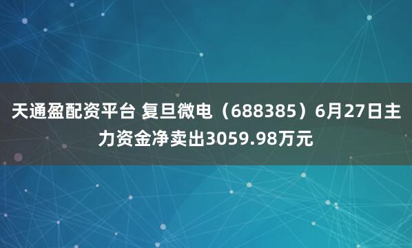 天通盈配资平台 复旦微电（688385）6月27日主力资金净卖出3059.98万元