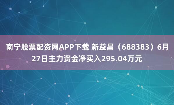 南宁股票配资网APP下载 新益昌（688383）6月27日主力资金净买入295.04万元