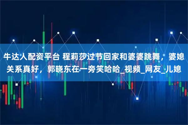 牛达人配资平台 程莉莎过节回家和婆婆跳舞，婆媳关系真好，郭晓东在一旁笑哈哈_视频_网友_儿媳