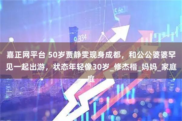 嘉正网平台 50岁贾静雯现身成都，和公公婆婆罕见一起出游，状态年轻像30岁_修杰楷_妈妈_家庭