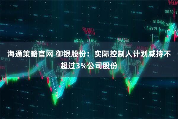 海通策略官网 御银股份：实际控制人计划减持不超过3%公司股份