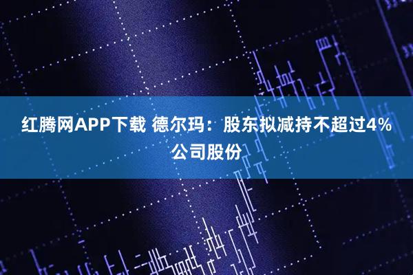 红腾网APP下载 德尔玛：股东拟减持不超过4%公司股份
