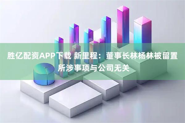 胜亿配资APP下载 新里程：董事长林杨林被留置 所涉事项与公司无关