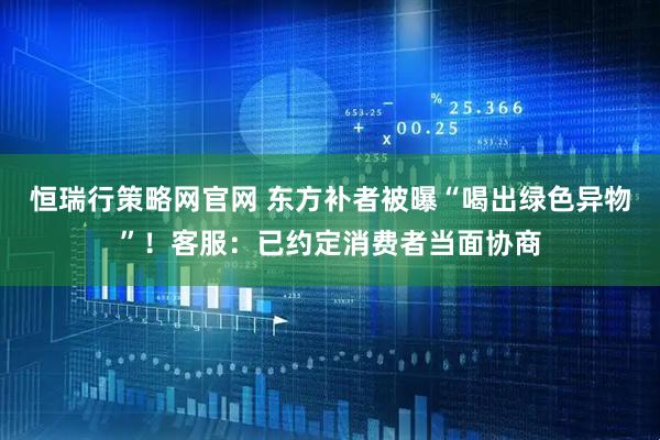 恒瑞行策略网官网 东方补者被曝“喝出绿色异物”！客服：已约定消费者当面协商