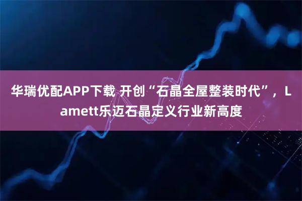 华瑞优配APP下载 开创“石晶全屋整装时代”，Lamett乐迈石晶定义行业新高度