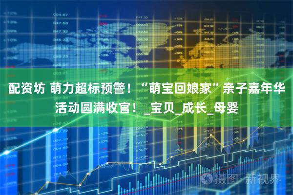 配资坊 萌力超标预警！“萌宝回娘家”亲子嘉年华活动圆满收官！_宝贝_成长_母婴