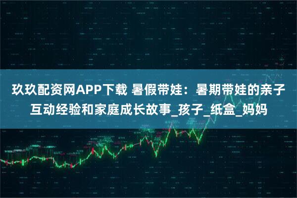 玖玖配资网APP下载 暑假带娃：暑期带娃的亲子互动经验和家庭成长故事_孩子_纸盒_妈妈