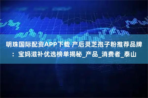 明珠国际配资APP下载 产后灵芝孢子粉推荐品牌：宝妈滋补优选榜单揭秘_产品_消费者_泰山